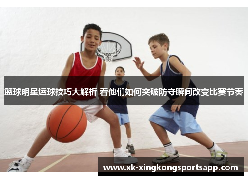 篮球明星运球技巧大解析 看他们如何突破防守瞬间改变比赛节奏